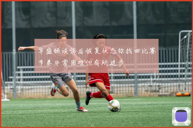 华盛顿谈伤后恢复状态称找回比赛节奏非常困难但有所进步