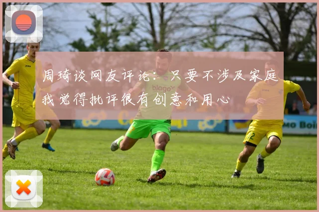周琦谈网友评论：只要不涉及家庭我觉得批评很有创意和用心