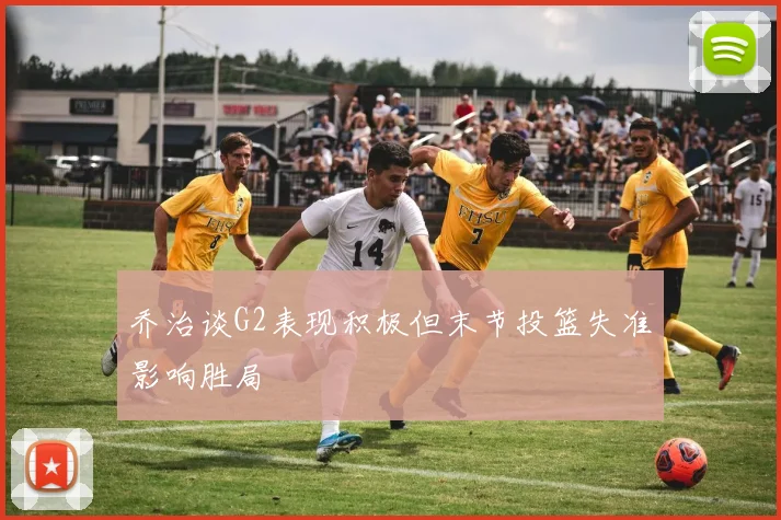 乔治谈G2表现积极但末节投篮失准影响胜局