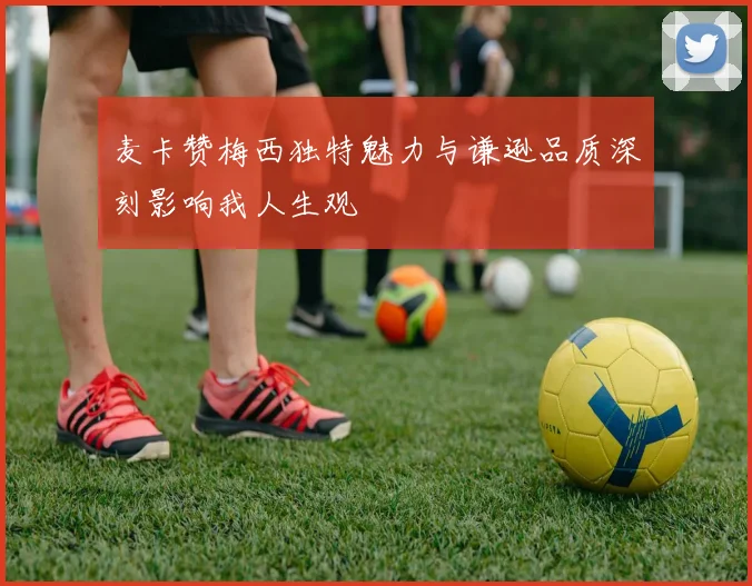 麦卡赞梅西独特魅力与谦逊品质深刻影响我人生观