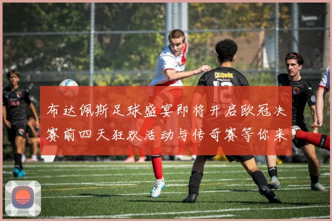 布达佩斯足球盛宴即将开启欧冠决赛前四天狂欢活动与传奇赛等你来参与