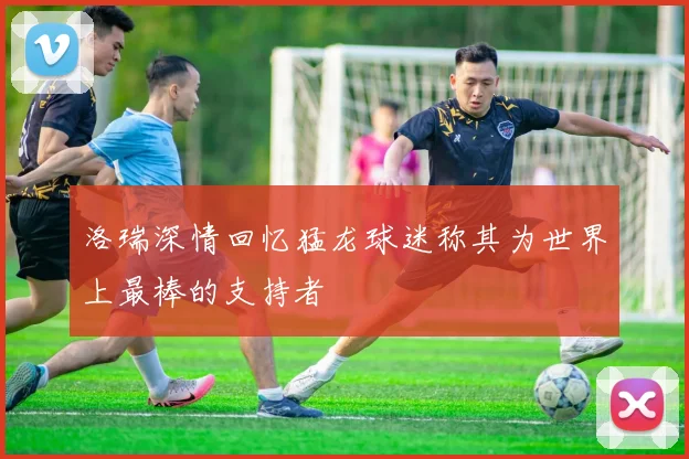 洛瑞深情回忆猛龙球迷称其为世界上最棒的支持者