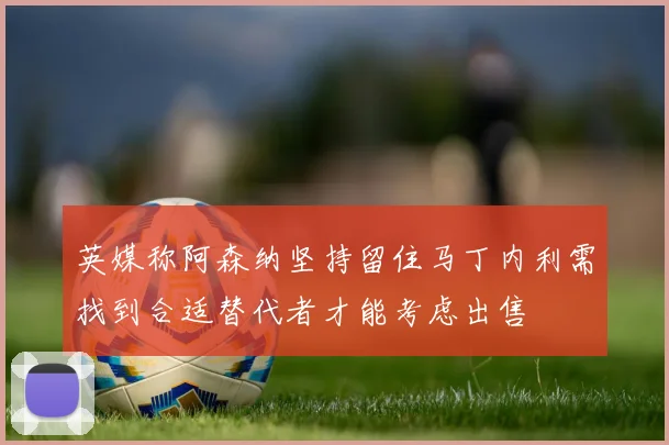 英媒称阿森纳坚持留住马丁内利需找到合适替代者才能考虑出售