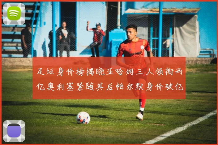 足坛身价榜揭晓亚哈姆三人领衔两亿奥利塞紧随其后帕尔默身价破亿
