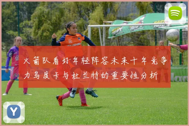 火箭队看好年轻阵容未来十年竞争力乌度卡与杜兰特的重要性分析