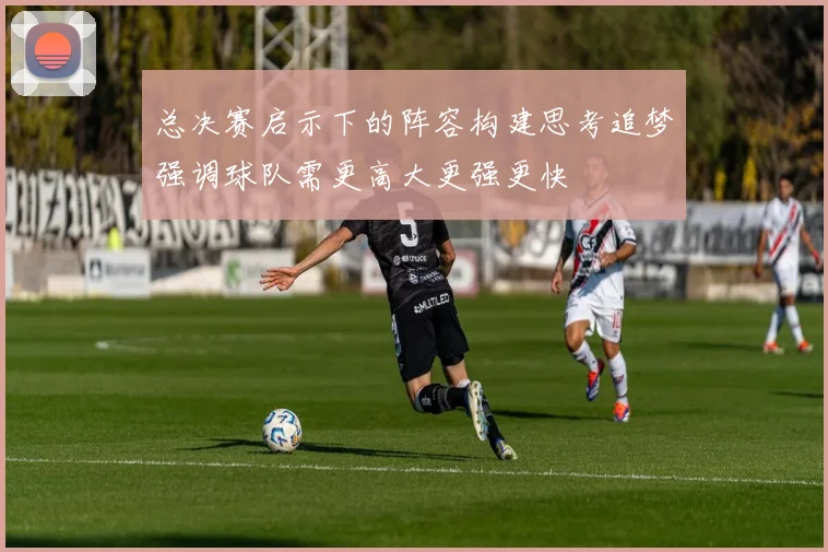 总决赛启示下的阵容构建思考追梦强调球队需更高大更强更快