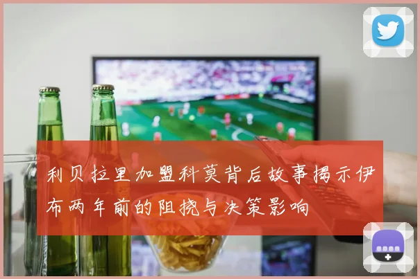 利贝拉里加盟科莫背后故事揭示伊布两年前的阻挠与决策影响