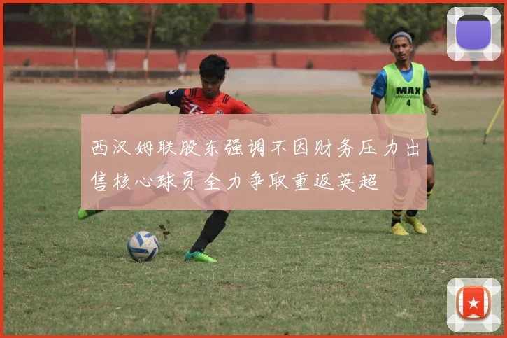 西汉姆联股东强调不因财务压力出售核心球员全力争取重返英超