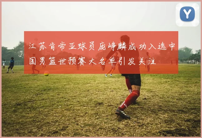 江苏肯帝亚球员庞峥麟成功入选中国男篮世预赛大名单引发关注