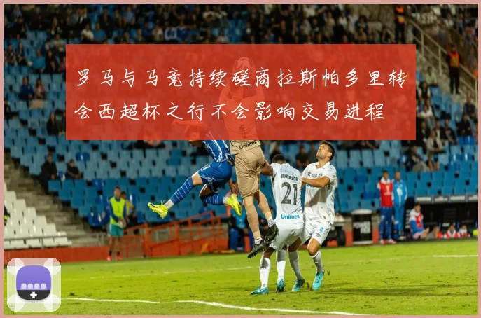 罗马与马竞持续磋商拉斯帕多里转会西超杯之行不会影响交易进程