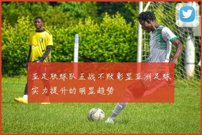 亚足联球队五战不败彰显亚洲足球实力提升的明显趋势
