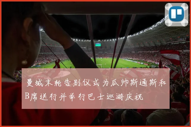 曼城末轮告别仪式为瓜帅斯通斯和B席送行并举行巴士巡游庆祝
