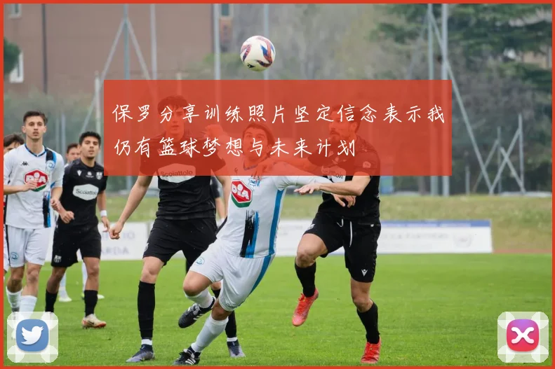 保罗分享训练照片坚定信念表示我仍有篮球梦想与未来计划