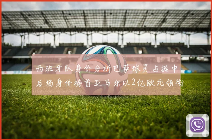 西班牙队身价分析巴萨球员占据中后场身价榜首亚马尔以2亿欧元领衔